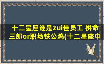 十二星座谁是zui佳员工 拼命三郎or职场铁公鸡(十二星座中zui强员工大揭秘，拼命三郎VS职场铁公鸡，谁是职场翘楚？)